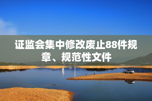 证监会集中修改废止88件规章、规范性文件