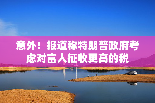 意外！报道称特朗普政府考虑对富人征收更高的税