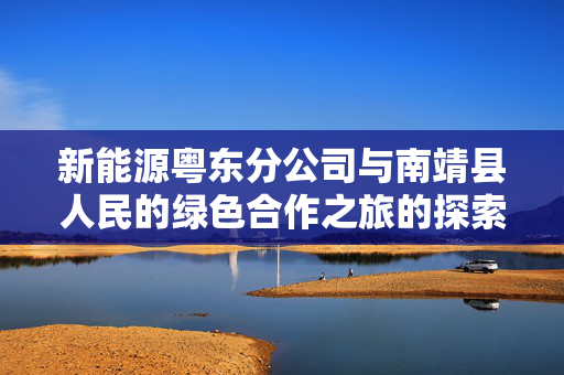新能源粤东分公司与南靖县人民的绿色合作之旅的探索与实践