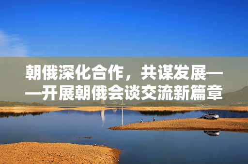 朝俄深化合作，共谋发展——开展朝俄会谈交流新篇章