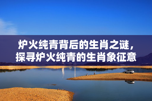 炉火纯青背后的生肖之谜，探寻炉火纯青的生肖象征意义