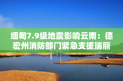 缅甸7.9级地震影响云南：德宏州消防部门紧急支援瑞丽市