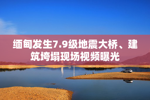 缅甸发生7.9级地震大桥、建筑垮塌现场视频曝光