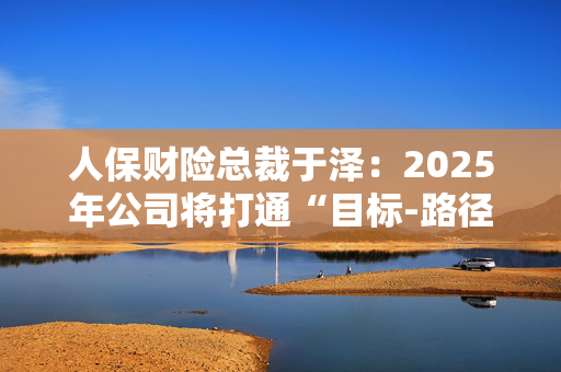 人保财险总裁于泽：2025年公司将打通“目标-路径-资源-过程-考核”的链条