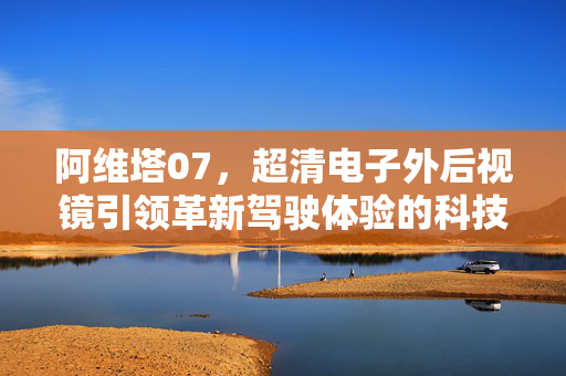 阿维塔07，超清电子外后视镜引领革新驾驶体验的科技力量
