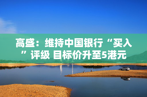 高盛：维持中国银行“买入”评级 目标价升至5港元