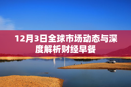 12月3日全球市场动态与深度解析财经早餐