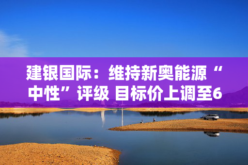 建银国际：维持新奥能源“中性”评级 目标价上调至65港元