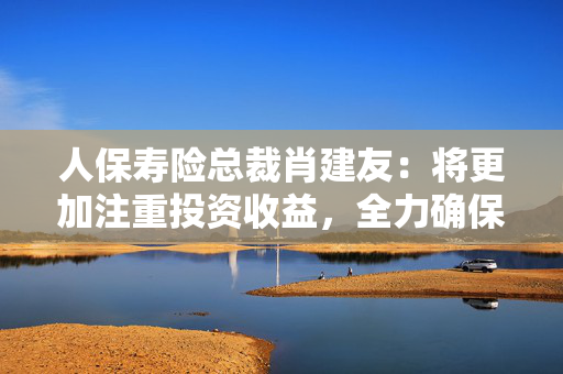 人保寿险总裁肖建友：将更加注重投资收益，全力确保投资收益率覆盖负债资金成本率