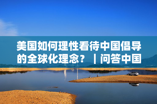美国如何理性看待中国倡导的全球化理念？｜问答中国