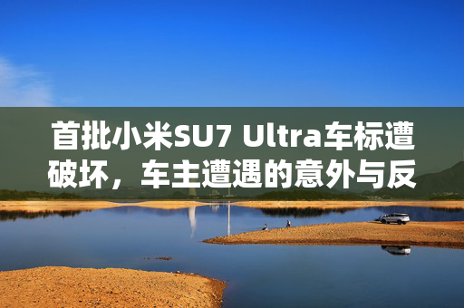 首批小米SU7 Ultra车标遭破坏，车主遭遇的意外与反思