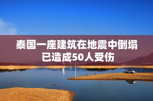 泰国一座建筑在地震中倒塌 已造成50人受伤