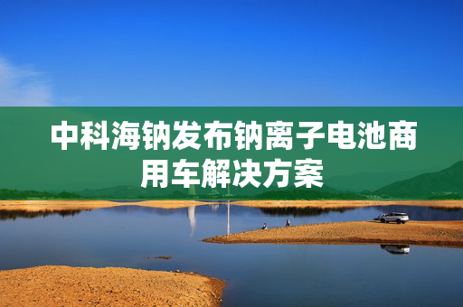中科海钠发布钠离子电池商用车解决方案