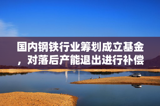 国内钢铁行业筹划成立基金，对落后产能退出进行补偿