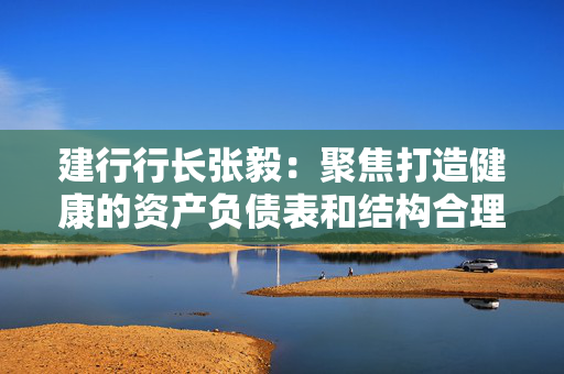 建行行长张毅：聚焦打造健康的资产负债表和结构合理的损益表，推动实现均衡协调可持续