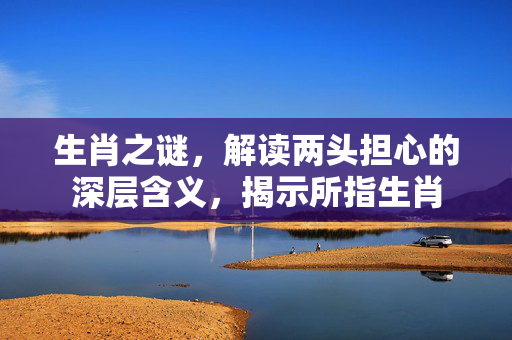 生肖之谜，解读两头担心的深层含义，揭示所指生肖