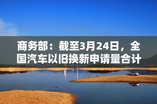 商务部：截至3月24日，全国汽车以旧换新申请量合计超过150万份