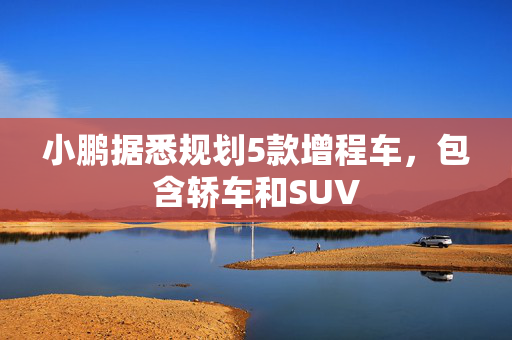 小鹏据悉规划5款增程车，包含轿车和SUV