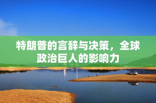 特朗普的言辞与决策，全球政治巨人的影响力