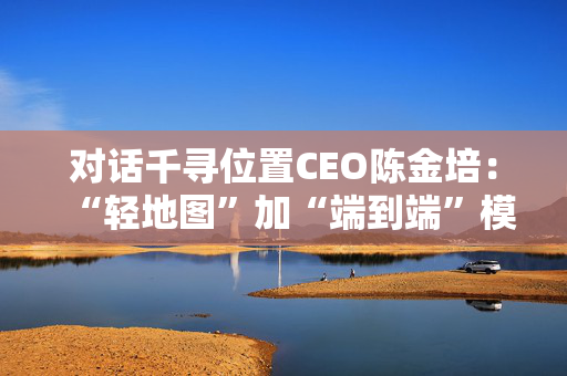 对话千寻位置CEO陈金培：“轻地图”加“端到端”模型将更加需要高精定位支持