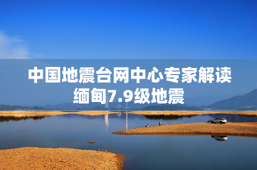 中国地震台网中心专家解读缅甸7.9级地震