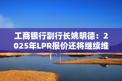 工商银行副行长姚明德：2025年LPR报价还将继续维持下调趋势