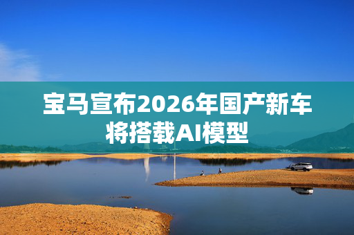 宝马宣布2026年国产新车将搭载AI模型