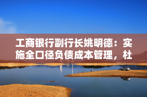工商银行副行长姚明德：实施全口径负债成本管理，杜绝内卷式竞争