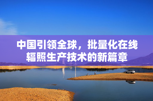 中国引领全球，批量化在线辐照生产技术的新篇章