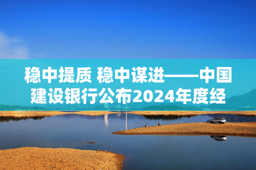 稳中提质 稳中谋进——中国建设银行公布2024年度经营业绩