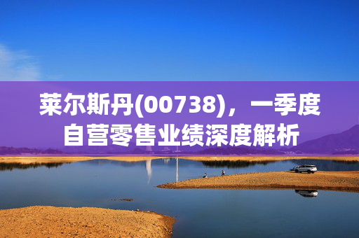 莱尔斯丹(00738)，一季度自营零售业绩深度解析