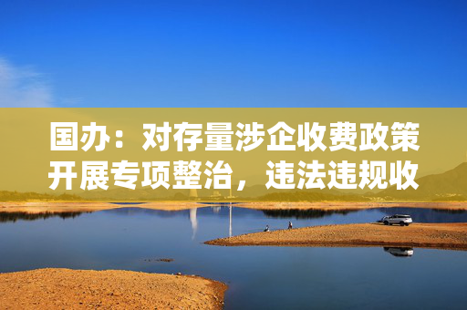 国办：对存量涉企收费政策开展专项整治，违法违规收费项目一律取消