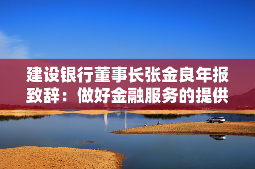 建设银行董事长张金良年报致辞：做好金融服务的提供者、产业变革的共建者、社会价值的创造者