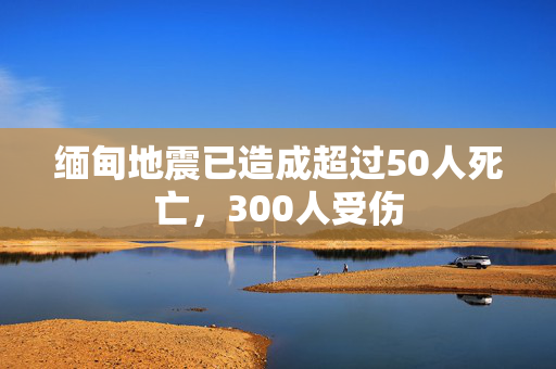 缅甸地震已造成超过50人死亡，300人受伤