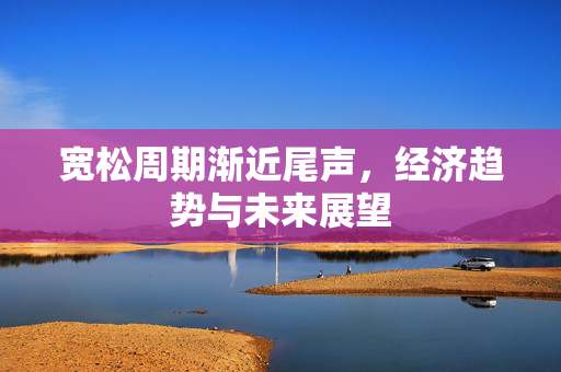 宽松周期渐近尾声，经济趋势与未来展望