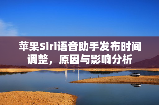 苹果Siri语音助手发布时间调整，原因与影响分析