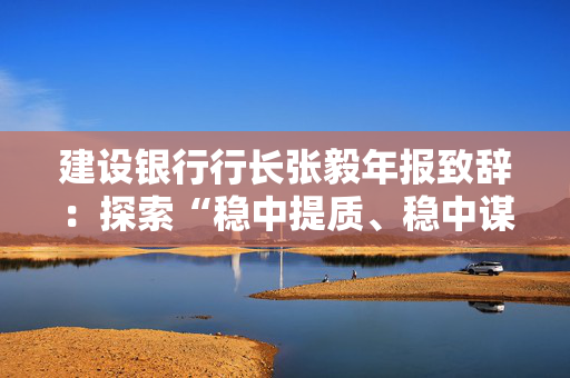 建设银行行长张毅年报致辞：探索“稳中提质、稳中谋进”的内涵式高质量发展路径