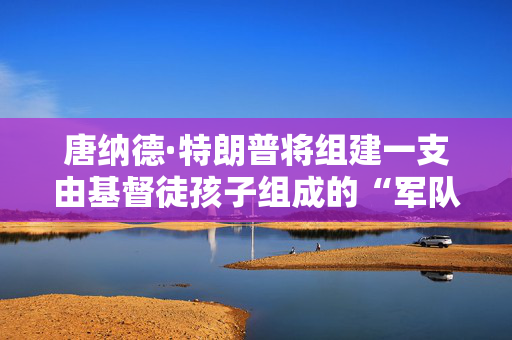 唐纳德·特朗普将组建一支由基督徒孩子组成的“军队”，对教育体系进行“叛乱”
