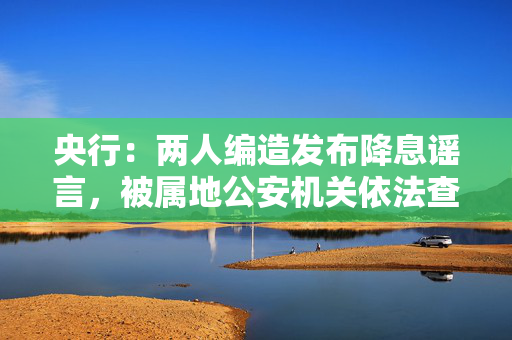 央行：两人编造发布降息谣言，被属地公安机关依法查处