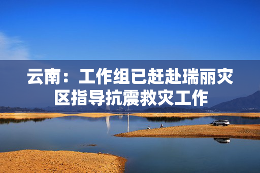 云南：工作组已赶赴瑞丽灾区指导抗震救灾工作