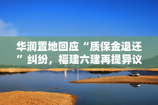 华润置地回应“质保金退还”纠纷，福建六建再提异议
