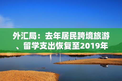 外汇局：去年居民跨境旅游、留学支出恢复至2019年常态水平，今年以来外资投资境内股票转为净流入