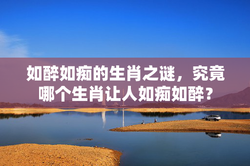 如醉如痴的生肖之谜，究竟哪个生肖让人如痴如醉？