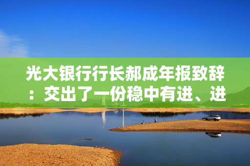 光大银行行长郝成年报致辞：交出了一份稳中有进、进中提质的合格答卷