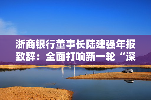 浙商银行董事长陆建强年报致辞：全面打响新一轮“深耕浙江”三年行动计划，满怀信心踏上新的征程