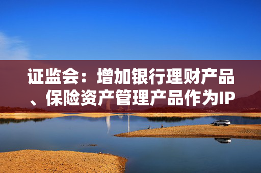 证监会：增加银行理财产品、保险资产管理产品作为IPO优先配售对象