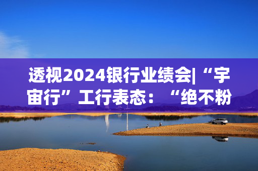 透视2024银行业绩会|“宇宙行”工行表态：“绝不粉饰资产负债表”