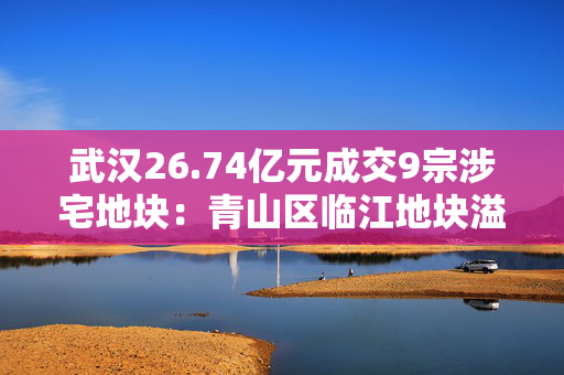 武汉26.74亿元成交9宗涉宅地块：青山区临江地块溢价34%成交