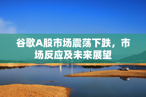 谷歌A股市场震荡下跌，市场反应及未来展望