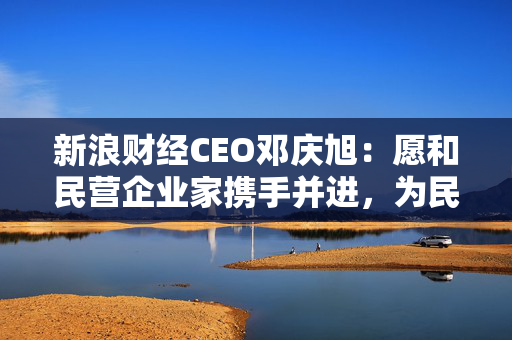 新浪财经CEO邓庆旭：愿和民营企业家携手并进，为民营企业搭建展示形象的平台